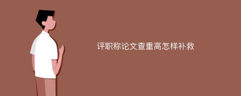 评职称论文查重高怎样补救