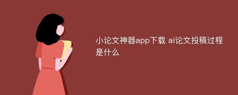 小论文神器app下载 ai论文投稿过程是什么