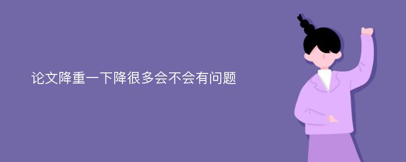 论文降重一下降很多会不会有问题