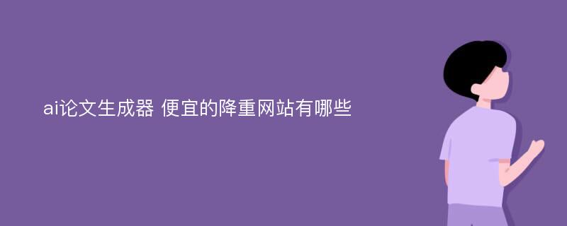 ai论文生成器 便宜的降重网站有哪些