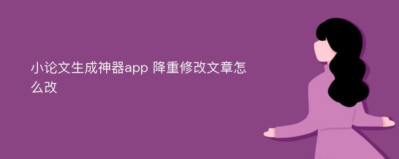 小论文生成神器app 降重修改文章怎么改